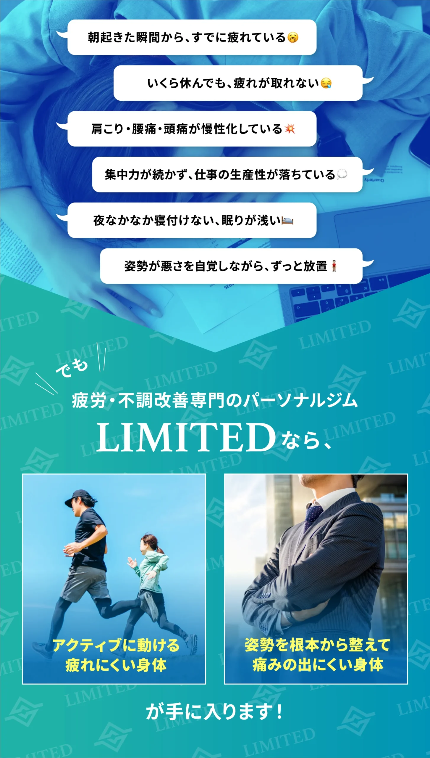 朝起きた瞬間からすでに疲れている/いくら休んでも疲れが取れない/肩こり・腰痛・頭痛が慢性化している/集中力が続かず仕事の生産性が落ちている/夜なかなか寝付けない、眠りが浅い/姿勢の悪さを自覚しながらずっと放置。疲労・不調改善専門のパーソナルジムLIMITEDなら、アクティブに動ける疲れにくい身体と、姿勢を根本から整えて痛みの出にくい身体が手に入ります