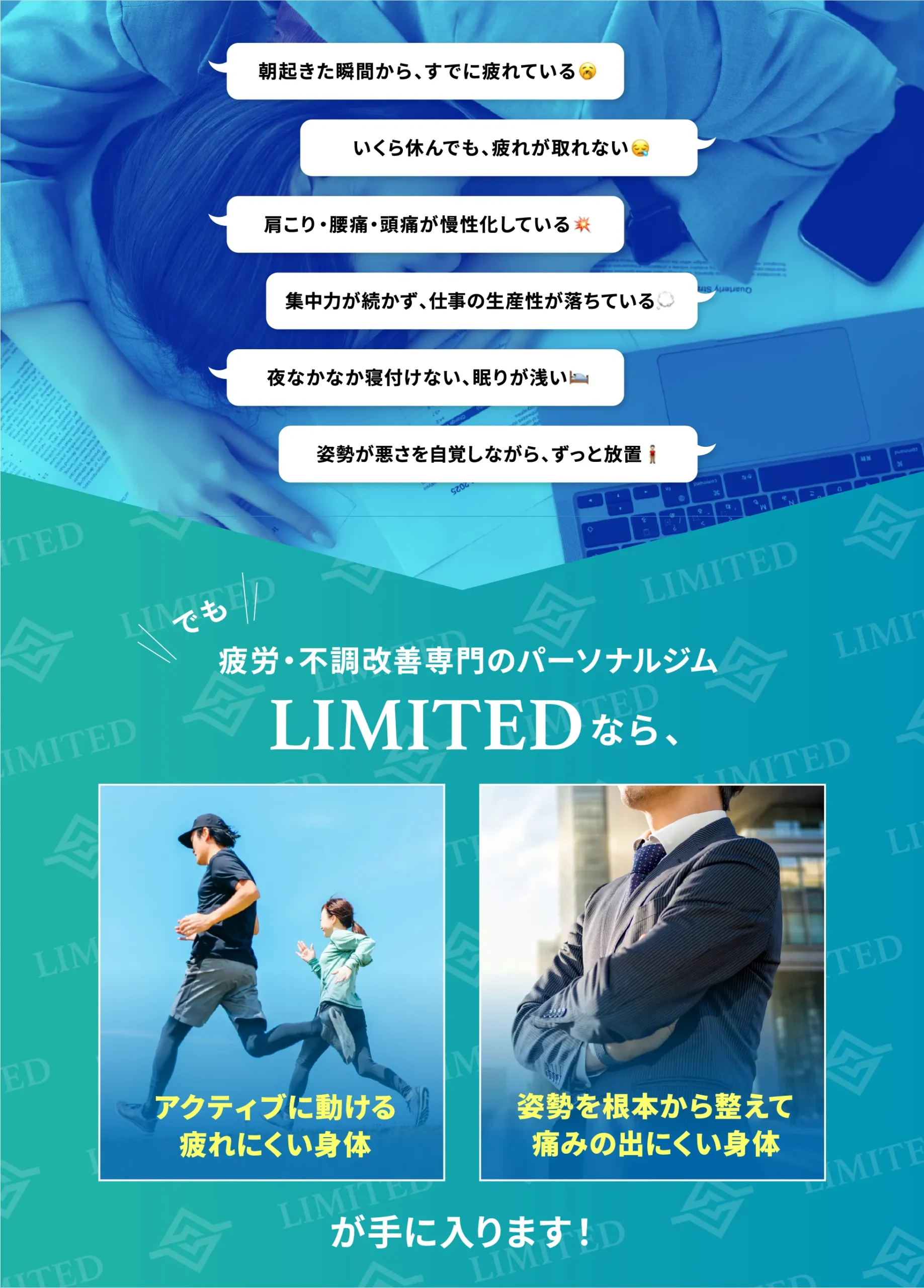 朝起きた瞬間からすでに疲れている/いくら休んでも疲れが取れない/肩こり・腰痛・頭痛が慢性化している/集中力が続かず仕事の生産性が落ちている/夜なかなか寝付けない、眠りが浅い/姿勢の悪さを自覚しながらずっと放置。疲労・不調改善専門のパーソナルジムLIMITEDなら、アクティブに動ける疲れにくい身体と、姿勢を根本から整えて痛みの出にくい身体が手に入ります