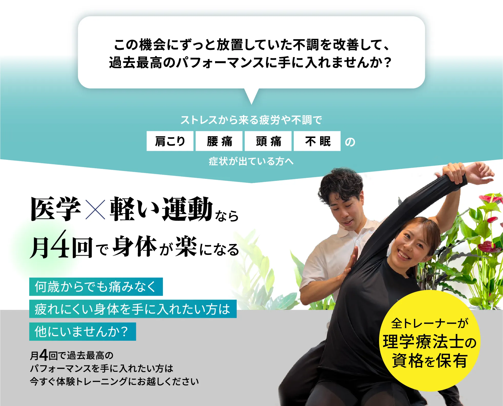 ずっと放置していた不調を改善して過去最高のパフォーマンスを手に入れませんか。ストレスから来る疲労や不調で肩こり・腰痛・頭痛・不眠の症状が出ている方へ。医学×軽い運動なら月4回で身体が楽になる。全トレーナーが理学療法士の資格を保有