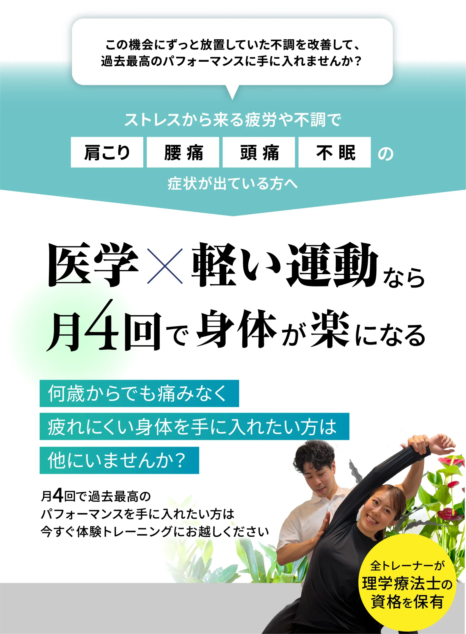 ずっと放置していた不調を改善して過去最高のパフォーマンスを手に入れませんか。ストレスから来る疲労や不調で肩こり・腰痛・頭痛・不眠の症状が出ている方へ。医学×軽い運動なら月4回で身体が楽になる。全トレーナーが理学療法士の資格を保有